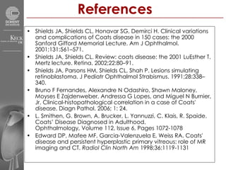 References  Shields JA, Shields CL, Honavar SG, Demirci H. Clinical variations and complications of Coats disease in 150 cases: the 2000 Sanford Gifford Memorial Lecture. Am J Ophthalmol. 2001;131:561–571. Shields JA, Shields CL. Review: coats disease: the 2001 LuEsther T. Mertz lecture. Retina. 2002;22:80–91.  Shields JA, Parsons HM, Shields CL, Shah P. Lesions simulating retinoblastoma. J Pediatr Ophthalmol Strabismus. 1991;28:338–340.  Bruno F Fernandes, Alexandre N Odashiro, Shawn Maloney, Moyses E Zajdenweber, Andressa G Lopes, and Miguel N Burnier, Jr. Clinical-histopathological correlation in a case of Coats' disease. Diagn Pathol. 2006; 1: 24.  L. Smithen, G. Brown, A. Brucker, L. Yannuzzi, C. Klais, R. Spaide. Coats’ Disease Diagnosed in Adulthood. Ophthalmology, Volume 112, Issue 6, Pages 1072-1078  Edward DP, Mafee MF, Garcia-Valenzuela E, Weiss RA. Coats' disease and persistent hyperplastic primary vitreous: role of MR imaging and CT.  Radiol Clin North Am  1998;36:1119-1131  