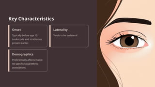 Key Characteristics
Onset
Typically before age 15.
Leukocoria and strabismus
present earlier.
Laterality
Tends to be unilateral.
Demographics
Preferentially affects males;
no specific racial/ethnic
associations.
 