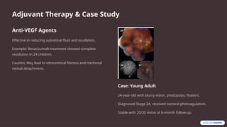 Adjuvant Therapy & Case Study
Anti-VEGF Agents
Effective in reducing subretinal fluid and exudation.
Example: Bevacizumab treatment showed complete
resolution in 24 children.
Caution: May lead to vitreoretinal fibrosis and tractional
retinal detachment.
Case: Young Adult
24-year-old with blurry vision, photopsias, floaters.
Diagnosed Stage 2A, received sectoral photoagulation.
Stable with 20/20 vision at 6-month follow-up.
 