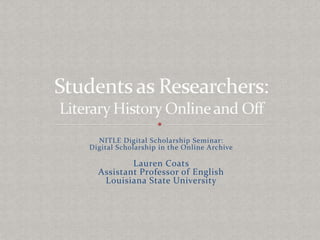 NITLE Digital Scholarship Seminar: Digital Scholarship in the Online Archive Lauren Coats Assistant Professor of English Louisiana State University Students as Researchers: Literary History Online and Off 