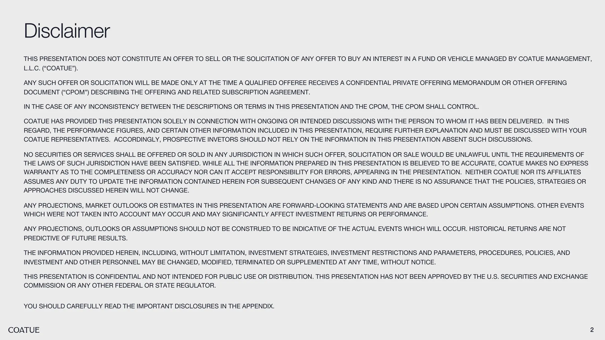 2
Disclaimer
THIS PRESENTATION DOES NOT CONSTITUTE AN OFFER TO SELL OR THE SOLICITATION OF ANY OFFER TO BUY AN INTEREST IN A FUND OR VEHICLE MANAGED BY COATUE MANAGEMENT,
L.L.C. (“COATUE”).
ANY SUCH OFFER OR SOLICITATION WILL BE MADE ONLY AT THE TIME A QUALIFIED OFFEREE RECEIVES A CONFIDENTIAL PRIVATE OFFERING MEMORANDUM OR OTHER OFFERING
DOCUMENT (“CPOM”) DESCRIBING THE OFFERING AND RELATED SUBSCRIPTION AGREEMENT.
IN THE CASE OF ANY INCONSISTENCY BETWEEN THE DESCRIPTIONS OR TERMS IN THIS PRESENTATION AND THE CPOM, THE CPOM SHALL CONTROL.
COATUE HAS PROVIDED THIS PRESENTATION SOLELY IN CONNECTION WITH ONGOING OR INTENDED DISCUSSIONS WITH THE PERSON TO WHOM IT HAS BEEN DELIVERED. IN THIS
REGARD, THE PERFORMANCE FIGURES, AND CERTAIN OTHER INFORMATION INCLUDED IN THIS PRESENTATION, REQUIRE FURTHER EXPLANATION AND MUST BE DISCUSSED WITH YOUR
COATUE REPRESENTATIVES. ACCORDINGLY, PROSPECTIVE INVETORS SHOULD NOT RELY ON THE INFORMATION IN THIS PRESENTATION ABSENT SUCH DISCUSSIONS.
NO SECURITIES OR SERVICES SHALL BE OFFERED OR SOLD IN ANY JURISDICTION IN WHICH SUCH OFFER, SOLICITATION OR SALE WOULD BE UNLAWFUL UNTIL THE REQUIREMENTS OF
THE LAWS OF SUCH JURISDICTION HAVE BEEN SATISFIED. WHILE ALL THE INFORMATION PREPARED IN THIS PRESENTATION IS BELIEVED TO BE ACCURATE, COATUE MAKES NO EXPRESS
WARRANTY AS TO THE COMPLETENESS OR ACCURACY NOR CAN IT ACCEPT RESPONSIBILITY FOR ERRORS, APPEARING IN THE PRESENTATION. NEITHER COATUE NOR ITS AFFILIATES
ASSUMES ANY DUTY TO UPDATE THE INFORMATION CONTAINED HEREIN FOR SUBSEQUENT CHANGES OF ANY KIND AND THERE IS NO ASSURANCE THAT THE POLICIES, STRATEGIES OR
APPROACHES DISCUSSED HEREIN WILL NOT CHANGE.
ANY PROJECTIONS, MARKET OUTLOOKS OR ESTIMATES IN THIS PRESENTATION ARE FORWARD-LOOKING STATEMENTS AND ARE BASED UPON CERTAIN ASSUMPTIONS. OTHER EVENTS
WHICH WERE NOT TAKEN INTO ACCOUNT MAY OCCUR AND MAY SIGNIFICANTLY AFFECT INVESTMENT RETURNS OR PERFORMANCE.
ANY PROJECTIONS, OUTLOOKS OR ASSUMPTIONS SHOULD NOT BE CONSTRUED TO BE INDICATIVE OF THE ACTUAL EVENTS WHICH WILL OCCUR. HISTORICAL RETURNS ARE NOT
PREDICTIVE OF FUTURE RESULTS.
THE INFORMATION PROVIDED HEREIN, INCLUDING, WITHOUT LIMITATION, INVESTMENT STRATEGIES, INVESTMENT RESTRICTIONS AND PARAMETERS, PROCEDURES, POLICIES, AND
INVESTMENT AND OTHER PERSONNEL MAY BE CHANGED, MODIFIED, TERMINATED OR SUPPLEMENTED AT ANY TIME, WITHOUT NOTICE.
THIS PRESENTATION IS CONFIDENTIAL AND NOT INTENDED FOR PUBLIC USE OR DISTRIBUTION. THIS PRESENTATION HAS NOT BEEN APPROVED BY THE U.S. SECURITIES AND EXCHANGE
COMMISSION OR ANY OTHER FEDERAL OR STATE REGULATOR.
YOU SHOULD CAREFULLY READ THE IMPORTANT DISCLOSURES IN THE APPENDIX.
 