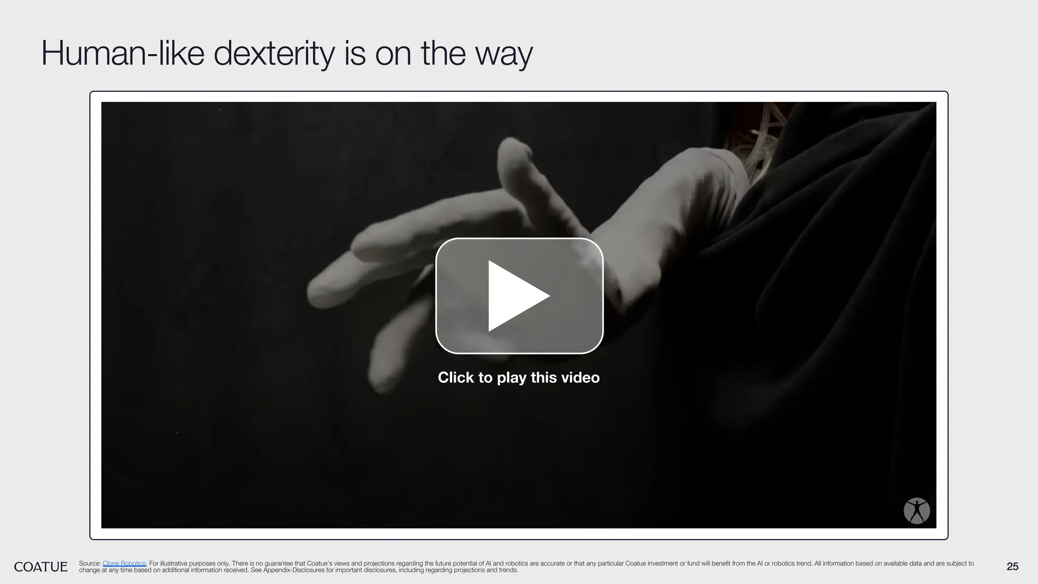 25
Human-like dexterity is on the way
Source: Clone Robotics. For illustrative purposes only. There is no guarantee that Coatue’s views and projections regarding the future potential of AI and robotics are accurate or that any particular Coatue investment or fund will benefit from the AI or robotics trend. All information based on available data and are subject to
change at any time based on additional information received. See Appendix-Disclosures for important disclosures, including regarding projections and trends.
Click to play this video
 