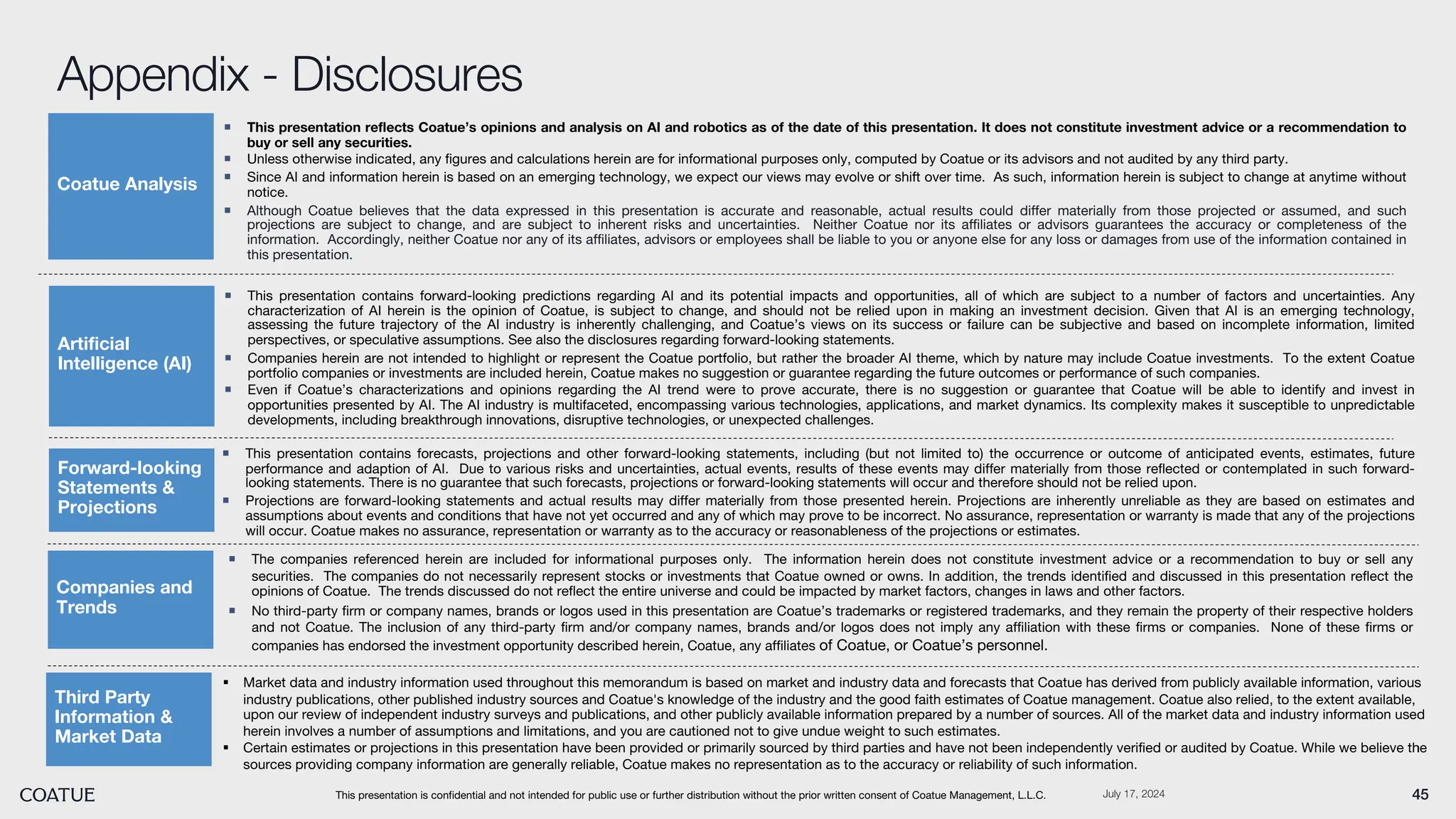 July 17, 2024 45
Appendix - Disclosures
This presentation is confidential and not intended for public use or further distribution without the prior written consent of Coatue Management, L.L.C.
¡ This presentation reflects Coatue’s opinions and analysis on AI and robotics as of the date of this presentation. It does not constitute investment advice or a recommendation to
buy or sell any securities.
¡ Unless otherwise indicated, any figures and calculations herein are for informational purposes only, computed by Coatue or its advisors and not audited by any third party.
¡ Since AI and information herein is based on an emerging technology, we expect our views may evolve or shift over time. As such, information herein is subject to change at anytime without
notice.
¡ Although Coatue believes that the data expressed in this presentation is accurate and reasonable, actual results could differ materially from those projected or assumed, and such
projections are subject to change, and are subject to inherent risks and uncertainties. Neither Coatue nor its affiliates or advisors guarantees the accuracy or completeness of the
information. Accordingly, neither Coatue nor any of its affiliates, advisors or employees shall be liable to you or anyone else for any loss or damages from use of the information contained in
this presentation.
Coatue Analysis
Forward-looking
Statements &
Projections
¡ The companies referenced herein are included for informational purposes only. The information herein does not constitute investment advice or a recommendation to buy or sell any
securities. The companies do not necessarily represent stocks or investments that Coatue owned or owns. In addition, the trends identified and discussed in this presentation reflect the
opinions of Coatue. The trends discussed do not reflect the entire universe and could be impacted by market factors, changes in laws and other factors.
¡ No third-party firm or company names, brands or logos used in this presentation are Coatue’s trademarks or registered trademarks, and they remain the property of their respective holders
and not Coatue. The inclusion of any third-party firm and/or company names, brands and/or logos does not imply any affiliation with these firms or companies. None of these firms or
companies has endorsed the investment opportunity described herein, Coatue, any affiliates of Coatue, or Coatue’s personnel.
Companies and
Trends
¡ This presentation contains forecasts, projections and other forward-looking statements, including (but not limited to) the occurrence or outcome of anticipated events, estimates, future
performance and adaption of AI. Due to various risks and uncertainties, actual events, results of these events may differ materially from those reflected or contemplated in such forward-
looking statements. There is no guarantee that such forecasts, projections or forward-looking statements will occur and therefore should not be relied upon.
¡ Projections are forward-looking statements and actual results may differ materially from those presented herein. Projections are inherently unreliable as they are based on estimates and
assumptions about events and conditions that have not yet occurred and any of which may prove to be incorrect. No assurance, representation or warranty is made that any of the projections
will occur. Coatue makes no assurance, representation or warranty as to the accuracy or reasonableness of the projections or estimates.
Artificial
Intelligence (AI)
¡ This presentation contains forward-looking predictions regarding AI and its potential impacts and opportunities, all of which are subject to a number of factors and uncertainties. Any
characterization of AI herein is the opinion of Coatue, is subject to change, and should not be relied upon in making an investment decision. Given that AI is an emerging technology,
assessing the future trajectory of the AI industry is inherently challenging, and Coatue’s views on its success or failure can be subjective and based on incomplete information, limited
perspectives, or speculative assumptions. See also the disclosures regarding forward-looking statements.
¡ Companies herein are not intended to highlight or represent the Coatue portfolio, but rather the broader AI theme, which by nature may include Coatue investments. To the extent Coatue
portfolio companies or investments are included herein, Coatue makes no suggestion or guarantee regarding the future outcomes or performance of such companies.
¡ Even if Coatue’s characterizations and opinions regarding the AI trend were to prove accurate, there is no suggestion or guarantee that Coatue will be able to identify and invest in
opportunities presented by AI. The AI industry is multifaceted, encompassing various technologies, applications, and market dynamics. Its complexity makes it susceptible to unpredictable
developments, including breakthrough innovations, disruptive technologies, or unexpected challenges.
§ Market data and industry information used throughout this memorandum is based on market and industry data and forecasts that Coatue has derived from publicly available information, various
industry publications, other published industry sources and Coatue's knowledge of the industry and the good faith estimates of Coatue management. Coatue also relied, to the extent available,
upon our review of independent industry surveys and publications, and other publicly available information prepared by a number of sources. All of the market data and industry information used
herein involves a number of assumptions and limitations, and you are cautioned not to give undue weight to such estimates.
§ Certain estimates or projections in this presentation have been provided or primarily sourced by third parties and have not been independently verified or audited by Coatue. While we believe the
sources providing company information are generally reliable, Coatue makes no representation as to the accuracy or reliability of such information.
Third Party
Information &
Market Data
 