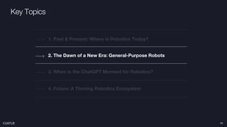 Key Topics
2. The Dawn of a New Era: General-Purpose Robots
1. Past & Present: Where is Robotics Today?
4. Future: A Thriving Robotics Ecosystem
3. When is the ChatGPT Moment for Robotics?
12
 