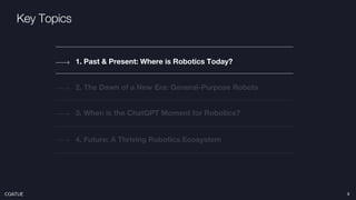 Key Topics
2. The Dawn of a New Era: General-Purpose Robots
1. Past & Present: Where is Robotics Today?
4. Future: A Thriving Robotics Ecosystem
3. When is the ChatGPT Moment for Robotics?
3
 
