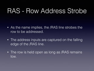 RAS - Row Address Strobe
• As the name implies, the /RAS line strobes the
row to be addressed.
• The address inputs are captured on the falling
edge of the /RAS line.
• The row is held open as long as /RAS remains
low.
 
