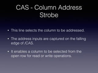 CAS - Column Address
Strobe
• This line selects the column to be addressed.
• The address inputs are captured on the falling
edge of /CAS.
• It enables a column to be selected from the
open row for read or write operations.
 