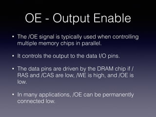 OE - Output Enable
• The /OE signal is typically used when controlling
multiple memory chips in parallel.
• It controls the output to the data I/O pins.
• The data pins are driven by the DRAM chip if /
RAS and /CAS are low, /WE is high, and /OE is
low.
• In many applications, /OE can be permanently
connected low.
 