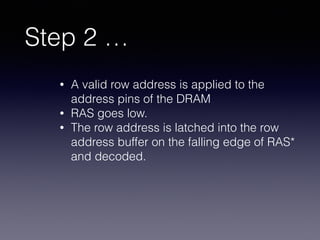 Step 2 …
• A valid row address is applied to the
address pins of the DRAM
• RAS goes low.
• The row address is latched into the row
address buffer on the falling edge of RAS*
and decoded.
 