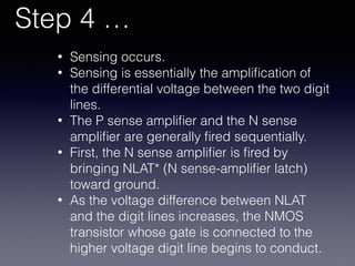 Step 4 …
• Sensing occurs.
• Sensing is essentially the ampliﬁcation of
the differential voltage between the two digit
lines.
• The P sense ampliﬁer and the N sense
ampliﬁer are generally ﬁred sequentially.
• First, the N sense ampliﬁer is ﬁred by
bringing NLAT* (N sense-ampliﬁer latch)
toward ground.
• As the voltage difference between NLAT
and the digit lines increases, the NMOS
transistor whose gate is connected to the
higher voltage digit line begins to conduct.
 
