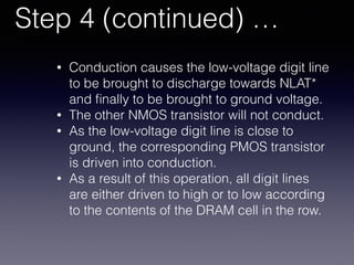 Step 4 (continued) …
• Conduction causes the low-voltage digit line
to be brought to discharge towards NLAT*
and ﬁnally to be brought to ground voltage.
• The other NMOS transistor will not conduct.
• As the low-voltage digit line is close to
ground, the corresponding PMOS transistor
is driven into conduction.
• As a result of this operation, all digit lines
are either driven to high or to low according
to the contents of the DRAM cell in the row.
 