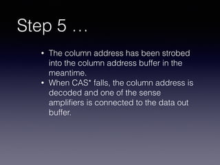 Step 5 …
• The column address has been strobed
into the column address buffer in the
meantime.
• When CAS* falls, the column address is
decoded and one of the sense
ampliﬁers is connected to the data out
buffer.
 