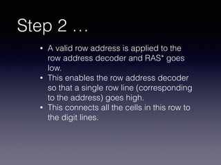 Step 2 …
• A valid row address is applied to the
row address decoder and RAS* goes
low.
• This enables the row address decoder
so that a single row line (corresponding
to the address) goes high.
• This connects all the cells in this row to
the digit lines.
 
