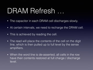 DRAM Refresh …
• The capacitor in each DRAM cell discharges slowly.
• At certain intervals, we need to recharge the DRAM cell.
• This is achieved by reading the cell.
• The read will place the contents of the cell on the digit
line, which is then pulled up to full level by the sense
ampliﬁers.
• When the word line is de-asserted, all cells in the row
have their contents restored at full charge / discharge
level.
 