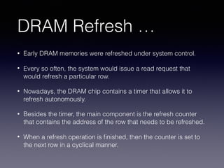 DRAM Refresh …
• Early DRAM memories were refreshed under system control.
• Every so often, the system would issue a read request that
would refresh a particular row.
• Nowadays, the DRAM chip contains a timer that allows it to
refresh autonomously.
• Besides the timer, the main component is the refresh counter
that contains the address of the row that needs to be refreshed.
• When a refresh operation is ﬁnished, then the counter is set to
the next row in a cyclical manner.
 