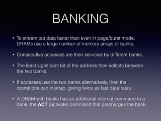BANKING
• To stream out data faster than even in page/burst mode,
DRAMs use a large number of memory arrays or banks.
• Consecutive accesses are then serviced by different banks.
• The least signiﬁcant bit of the address then selects between
the two banks.
• If accesses use the two banks alternatively, then the
operations can overlap, giving twice as fast data rates.
• A DRAM with banks has an additional internal command to a
bank, the ACT (activate) command that precharges the bank.
 