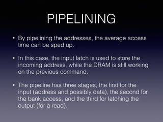 PIPELINING
• By pipelining the addresses, the average access
time can be sped up.
• In this case, the input latch is used to store the
incoming address, while the DRAM is still working
on the previous command.
• The pipeline has three stages, the ﬁrst for the
input (address and possibly data), the second for
the bank access, and the third for latching the
output (for a read).
 