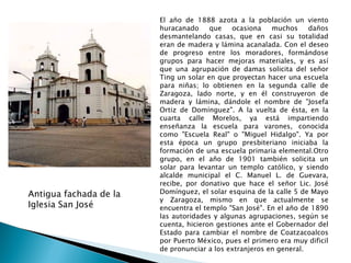 El año de 1888 azota a la población un viento huracanado que ocasiona muchos daños desmantelando casas, que en casi su totalidad eran de madera y lámina acanalada. Con el deseo de progreso entre los moradores, formándose grupos para hacer mejoras materiales, y es así que una agrupación de damas solicita del señor Ting un solar en que proyectan hacer una escuela para niñas; lo obtienen en la segunda calle de Zaragoza, lado norte, y en él construyeron de madera y lámina, dándole el nombre de "Josefa Ortiz de Domínguez". A la vuelta de ésta, en la cuarta calle Morelos, ya está impartiendo enseñanza la escuela para varones, conocida como "Escuela Real" o "Miguel Hidalgo". Ya por esta época un grupo presbiteriano iniciaba la formación de una escuela primaria elemental.Otro grupo, en el año de 1901 también solicita un solar para levantar un templo católico, y siendo alcalde municipal el C. Manuel L. de Guevara, recibe, por donativo que hace el señor Lic. José Domínguez, el solar esquina de la calle 5 de Mayo y Zaragoza, mismo en que actualmente se encuentra el templo "San José". En el año de 1890 las autoridades y algunas agrupaciones, según se cuenta, hicieron gestiones ante el Gobernador del Estado para cambiar el nombre de Coatzacoalcos por Puerto México, pues el primero era muy dificil de pronunciar a los extranjeros en general. Antigua fachada de la Iglesia San José 