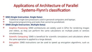 Applications of Architecture of Parallel
Systems-Flynn’s classification
 SISD (Single Instruction, Single Data):
 Traditional single-core processors used in personal computers and laptops.
 Sequential programming and tasks that cannot be parallelized.
 SIMD (Single Instruction, Multiple Data):
 Graphics Processing: SIMD architectures are widely used in GPUs for rendering images
and videos, as they can perform the same calculations on multiple pixels or vertices
simultaneously.
 Scientific Computing: SIMD is beneficial for scientific simulations and calculations where
the same operation is applied to a large dataset.
 Encryption: SIMD instructions can be used to speed up encryption algorithms, such as
AES.
 