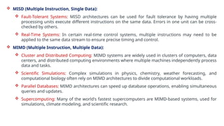  MISD (Multiple Instruction, Single Data):
 Fault-Tolerant Systems: MISD architectures can be used for fault tolerance by having multiple
processing units execute different instructions on the same data. Errors in one unit can be cross-
checked by others.
 Real-Time Systems: In certain real-time control systems, multiple instructions may need to be
applied to the same data stream to ensure precise timing and control.
 MIMD (Multiple Instruction, Multiple Data):
 Cluster and Distributed Computing: MIMD systems are widely used in clusters of computers, data
centers, and distributed computing environments where multiple machines independently process
data and tasks.
 Scientific Simulations: Complex simulations in physics, chemistry, weather forecasting, and
computational biology often rely on MIMD architectures to divide computational workloads.
 Parallel Databases: MIMD architectures can speed up database operations, enabling simultaneous
queries and updates.
 Supercomputing: Many of the world's fastest supercomputers are MIMD-based systems, used for
simulations, climate modeling, and scientific research.
 