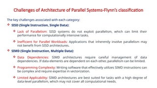 Challenges of Architecture of Parallel Systems-Flynn’s classification
The key challenges associated with each category:
 SISD (Single Instruction, Single Data):
 Lack of Parallelism: SISD systems do not exploit parallelism, which can limit their
performance for computationally intensive tasks.
 Inefficient for Parallel Workloads: Applications that inherently involve parallelism may
not benefit from SISD architectures.
 SIMD (Single Instruction, Multiple Data):
 Data Dependencies: SIMD architectures require careful management of data
dependencies. If data elements are dependent on each other, parallelism can be limited.
 Programming Complexity: Writing software that effectively utilizes SIMD instructions can
be complex and require expertise in vectorization.
 Limited Applicability: SIMD architectures are best suited for tasks with a high degree of
data-level parallelism, which may not cover all computational needs.
 
