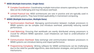  MISD (Multiple Instruction, Single Data):
 Complex Coordination: Coordinating multiple instruction streams operating on the same
data can be challenging and may introduce overhead.
 Limited Practical Use: MISD architectures are rare in practice and are typically used in
specialized systems. They have limited applicability in mainstream computing.
 MIMD (Multiple Instruction, Multiple Data):
 Synchronization Overhead: Managing synchronization between multiple processors in
MIMD systems can be complex and introduce overhead, potentially reducing overall
performance.
 Load Balancing: Ensuring that workloads are evenly distributed among processors is
crucial for efficient MIMD operation. Load imbalances can lead to underutilization of
resources.
 Communication Overhead: Data exchange and communication between processors in
MIMD systems can introduce latency and impact performance.
 Programming Complexity: Writing software for MIMD architectures can be challenging
due to the need for parallel algorithms, data distribution strategies, and synchronization
mechanisms.
 