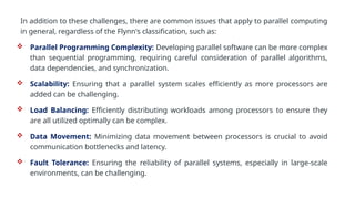 In addition to these challenges, there are common issues that apply to parallel computing
in general, regardless of the Flynn's classification, such as:
 Parallel Programming Complexity: Developing parallel software can be more complex
than sequential programming, requiring careful consideration of parallel algorithms,
data dependencies, and synchronization.
 Scalability: Ensuring that a parallel system scales efficiently as more processors are
added can be challenging.
 Load Balancing: Efficiently distributing workloads among processors to ensure they
are all utilized optimally can be complex.
 Data Movement: Minimizing data movement between processors is crucial to avoid
communication bottlenecks and latency.
 Fault Tolerance: Ensuring the reliability of parallel systems, especially in large-scale
environments, can be challenging.
 