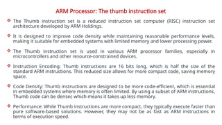 ARM Processor: The thumb instruction set
 The Thumb instruction set is a reduced instruction set computer (RISC) instruction set
architecture developed by ARM Holdings.
 It is designed to improve code density while maintaining reasonable performance levels,
making it suitable for embedded systems with limited memory and lower processing power.
 The Thumb instruction set is used in various ARM processor families, especially in
microcontrollers and other resource-constrained devices.
 Instruction Encoding: Thumb instructions are 16 bits long, which is half the size of the
standard ARM instructions. This reduced size allows for more compact code, saving memory
space.
 Code Density: Thumb instructions are designed to be more code-efficient, which is essential
in embedded systems where memory is often limited. By using a subset of ARM instructions,
Thumb code can be denser, which means it takes up less memory.
 Performance: While Thumb instructions are more compact, they typically execute faster than
pure software-based solutions. However, they may not be as fast as ARM instructions in
terms of execution speed.
 