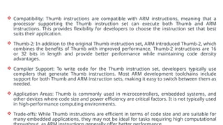  Compatibility: Thumb instructions are compatible with ARM instructions, meaning that a
processor supporting the Thumb instruction set can execute both Thumb and ARM
instructions. This provides flexibility for developers to choose the instruction set that best
suits their application.
 Thumb-2: In addition to the original Thumb instruction set, ARM introduced Thumb-2, which
combines the benefits of Thumb with improved performance. Thumb-2 instructions are 16
or 32 bits in length and provide better performance while maintaining code density
advantages.
 Compiler Support: To write code for the Thumb instruction set, developers typically use
compilers that generate Thumb instructions. Most ARM development toolchains include
support for both Thumb and ARM instruction sets, making it easy to switch between them as
needed.
 Application Areas: Thumb is commonly used in microcontrollers, embedded systems, and
other devices where code size and power efficiency are critical factors. It is not typically used
in high-performance computing environments.
 Trade-offs: While Thumb instructions are efficient in terms of code size and are suitable for
many embedded applications, they may not be ideal for tasks requiring high computational
 