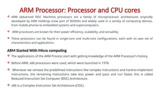 ARM Processor: Processor and CPU cores
 ARM (Advanced RISC Machine) processors are a family of microprocessor architectures originally
developed by ARM Holdings (now part of NVIDIA) and widely used in a variety of computing devices,
from mobile phones to embedded systems and supercomputers.
 ARM processors are known for their power efficiency, scalability, and versatility.
 These processors can be found in single-core and multi-core configurations, each with its own set of
characteristics and applications.
ARM Started With Micro computing
 The applications of the ARM Process start with getting knowledge of the ARM Processor’s history.
 Before ARM, x86 processors were used, which were launched in 1978.
 Whenever we remove the predefined instructions like complex instructions and hard-to-implement
instructions, the remaining instructions take less power and pace and run faster, this is called
Reduced Instruction Set Computer (RISC) Architecture.
 x86 is a Complex Instruction Set Architecture (CISC).
 