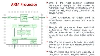  One of the most common electronic
architectural designs in the market is
Advanced RISC Machine Architecture, even
better than x86, which is very common in the
server market.
 ARM Architecture is widely used in
smartphones, normal phones, and also in
laptops.
 Though x86 processors have optimized
performance ARM Processor gives cost-
effective processors with small size, takes less
power to run, and also gives better battery
life.
 ARM Processor is not only limited to mobile
phones but is also used in Fugaku, the world’s
fastest supercomputer.
 ARM Processor also gives more feasibility to
designs of hardware designers and also gives
ARM Processor
 