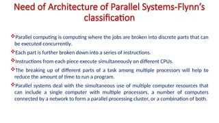 Need of Architecture of Parallel Systems-Flynn’s
classification
Parallel computing is computing where the jobs are broken into discrete parts that can
be executed concurrently.
Each part is further broken down into a series of instructions.
Instructions from each piece execute simultaneously on different CPUs.
The breaking up of different parts of a task among multiple processors will help to
reduce the amount of time to run a program.
Parallel systems deal with the simultaneous use of multiple computer resources that
can include a single computer with multiple processors, a number of computers
connected by a network to form a parallel processing cluster, or a combination of both.
 