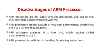 Disadvantages of ARM Processor
 ARM processors are not stable with x86 processors, and due to this,
they cannot be used in Windows Systems.
 ARM processors are not capable of very high performance, which limits
them to a variety of applications.
 ARM processor execution is a little hard, which requires skilled
programmers to use it.
 ARM processor is inefficient in handling Scheduling instructions.
 