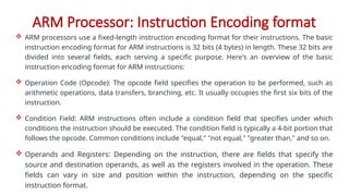 ARM Processor: Instruction Encoding format
 ARM processors use a fixed-length instruction encoding format for their instructions. The basic
instruction encoding format for ARM instructions is 32 bits (4 bytes) in length. These 32 bits are
divided into several fields, each serving a specific purpose. Here's an overview of the basic
instruction encoding format for ARM instructions:
 Operation Code (Opcode): The opcode field specifies the operation to be performed, such as
arithmetic operations, data transfers, branching, etc. It usually occupies the first six bits of the
instruction.
 Condition Field: ARM instructions often include a condition field that specifies under which
conditions the instruction should be executed. The condition field is typically a 4-bit portion that
follows the opcode. Common conditions include "equal," "not equal," "greater than," and so on.
 Operands and Registers: Depending on the instruction, there are fields that specify the
source and destination operands, as well as the registers involved in the operation. These
fields can vary in size and position within the instruction, depending on the specific
instruction format.
 