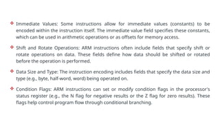  Immediate Values: Some instructions allow for immediate values (constants) to be
encoded within the instruction itself. The immediate value field specifies these constants,
which can be used in arithmetic operations or as offsets for memory access.
 Shift and Rotate Operations: ARM instructions often include fields that specify shift or
rotate operations on data. These fields define how data should be shifted or rotated
before the operation is performed.
 Data Size and Type: The instruction encoding includes fields that specify the data size and
type (e.g., byte, half-word, word) being operated on.
 Condition Flags: ARM instructions can set or modify condition flags in the processor's
status register (e.g., the N flag for negative results or the Z flag for zero results). These
flags help control program flow through conditional branching.
 