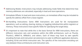  Addressing Modes: Instructions may include addressing mode fields that determine how
memory addresses are calculated, especially in load and store operations.
 Immediate Offsets: In load and store instructions, an immediate offset may be included to
specify the address offset from a base register.
 Bit-Handling Instructions: Some ARM instructions are used for bit manipulation
operations, such as setting, clearing, testing, or toggling individual bits within registers or
memory. These instructions have specific fields for specifying the target bit(s).
 It's important to note that while this is the basic format for ARM instructions, there are
different instruction sets and variations within the ARM architecture, such as Thumb,
Thumb-2, ARMv7-A, ARMv8-A, and others. Each of these may have its own specific
encoding formats and instruction set extensions to cater to different application domains,
including 32-bit and 64-bit instruction sets. The specifics of the instruction encoding can
vary between these architectures and instruction sets.
 
