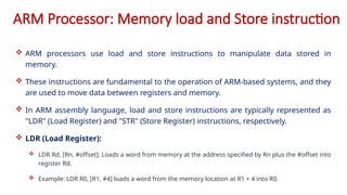 ARM Processor: Memory load and Store instruction
 ARM processors use load and store instructions to manipulate data stored in
memory.
 These instructions are fundamental to the operation of ARM-based systems, and they
are used to move data between registers and memory.
 In ARM assembly language, load and store instructions are typically represented as
"LDR" (Load Register) and "STR" (Store Register) instructions, respectively.
 LDR (Load Register):
 LDR Rd, [Rn, #offset]: Loads a word from memory at the address specified by Rn plus the #offset into
register Rd.
 Example: LDR R0, [R1, #4] loads a word from the memory location at R1 + 4 into R0.
 