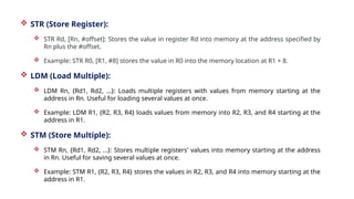  STR (Store Register):
 STR Rd, [Rn, #offset]: Stores the value in register Rd into memory at the address specified by
Rn plus the #offset.
 Example: STR R0, [R1, #8] stores the value in R0 into the memory location at R1 + 8.
 LDM (Load Multiple):
 LDM Rn, {Rd1, Rd2, ...}: Loads multiple registers with values from memory starting at the
address in Rn. Useful for loading several values at once.
 Example: LDM R1, {R2, R3, R4} loads values from memory into R2, R3, and R4 starting at the
address in R1.
 STM (Store Multiple):
 STM Rn, {Rd1, Rd2, ...}: Stores multiple registers' values into memory starting at the address
in Rn. Useful for saving several values at once.
 Example: STM R1, {R2, R3, R4} stores the values in R2, R3, and R4 into memory starting at the
address in R1.
 