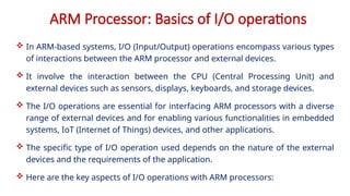 ARM Processor: Basics of I/O operations
 In ARM-based systems, I/O (Input/Output) operations encompass various types
of interactions between the ARM processor and external devices.
 It involve the interaction between the CPU (Central Processing Unit) and
external devices such as sensors, displays, keyboards, and storage devices.
 The I/O operations are essential for interfacing ARM processors with a diverse
range of external devices and for enabling various functionalities in embedded
systems, IoT (Internet of Things) devices, and other applications.
 The specific type of I/O operation used depends on the nature of the external
devices and the requirements of the application.
 Here are the key aspects of I/O operations with ARM processors:
 
