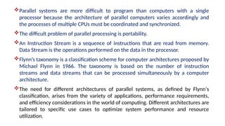 Parallel systems are more difficult to program than computers with a single
processor because the architecture of parallel computers varies accordingly and
the processes of multiple CPUs must be coordinated and synchronized.
The difficult problem of parallel processing is portability.
An Instruction Stream is a sequence of instructions that are read from memory.
Data Stream is the operations performed on the data in the processor.
Flynn’s taxonomy is a classification scheme for computer architectures proposed by
Michael Flynn in 1966. The taxonomy is based on the number of instruction
streams and data streams that can be processed simultaneously by a computer
architecture.
The need for different architectures of parallel systems, as defined by Flynn's
classification, arises from the variety of applications, performance requirements,
and efficiency considerations in the world of computing. Different architectures are
tailored to specific use cases to optimize system performance and resource
utilization.
 