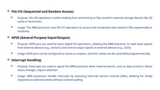  File I/O (Sequential and Random Access):
 Purpose: File I/O operations involve reading from and writing to files stored in external storage devices like SD
cards or hard drives.
 Usage: The ARM processor uses file I/O operations to access and manipulate data stored in files sequentially or
randomly.
 GPIO (General-Purpose Input/Output):
 Purpose: GPIO pins are used for basic digital I/O operations, allowing the ARM processor to read input signals
from external devices (e.g., sensors) and control output signals to external devices (e.g., LEDs).
 Usage: GPIO pins can be configured as inputs or outputs, and their states can be controlled programmatically.
 Interrupt Handling:
 Purpose: Interrupts are used to signal the ARM processor when external events, such as data arrival or device
status changes, require attention.
 Usage: ARM processors handle interrupts by executing interrupt service routines (ISRs), allowing for timely
responses to external events without constant polling.
 