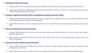 DMA (Direct Memory Access):
 Purpose: DMA is used for high-speed data transfer between external devices and memory without CPU intervention.
 Usage: DMA controllers in ARM-based systems enable peripherals to read from or write to memory directly, reducing CPU
load and increasing data transfer speed.
 Analog-to-Digital Conversion (ADC) and Digital-to-Analog Conversion (DAC):
 Purpose: ADC and DAC operations involve converting analog signals to digital and vice versa, enabling the ARM processor
to interface with sensors and control analog devices.
 Usage: ARM processors can read analog data from sensors through ADCs and generate analog output signals through
DACs.
 Ethernet and Network Communication:
 Purpose: ARM processors can communicate with other devices over Ethernet networks for data transfer and network-
based I/O operations.
 Usage: Network protocols like TCP/IP and UDP are commonly used for tasks such as data exchange, remote control, and
device management.
 USB (Universal Serial Bus) Communication:
 Purpose: USB interfaces allow ARM-based systems to connect to a wide range of USB devices, such as keyboards, mice,
storage devices, and more.
 Usage: ARM processors can use USB controllers to manage data transfer and communication with USB peripherals.
 