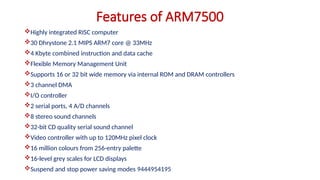 Highly integrated RISC computer
30 Dhrystone 2.1 MIPS ARM7 core @ 33MHz
4 Kbyte combined instruction and data cache
Flexible Memory Management Unit
Supports 16 or 32 bit wide memory via internal ROM and DRAM controllers
3 channel DMA
I/O controller
2 serial ports, 4 A/D channels
8 stereo sound channels
32-bit CD quality serial sound channel
Video controller with up to 120MHz pixel clock
16 million colours from 256-entry palette
16-level grey scales for LCD displays
Suspend and stop power saving modes 9444954195
Features of ARM7500
 