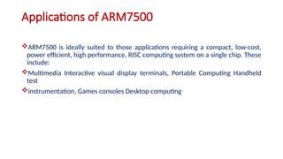 Applications of ARM7500
ARM7500 is ideally suited to those applications requiring a compact, low-cost,
power efficient, high performance, RISC computing system on a single chip. These
include:
Multimedia Interactive visual display terminals, Portable Computing Handheld
test
instrumentation, Games consoles Desktop computing
 