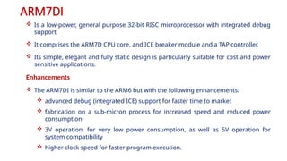 ARM7DI
 Is a low-power, general purpose 32-bit RISC microprocessor with integrated debug
support
 It comprises the ARM7D CPU core, and ICE breaker module and a TAP controller.
 Its simple, elegant and fully static design is particularly suitable for cost and power
sensitive applications.
Enhancements
 The ARM7DI is similar to the ARM6 but with the following enhancements:
 advanced debug (integrated ICE) support for faster time to market
 fabrication on a sub-micron process for increased speed and reduced power
consumption
 3V operation, for very low power consumption, as well as 5V operation for
system compatibility
 higher clock speed for faster program execution.
 