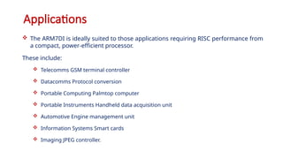 Applications
 The ARM7DI is ideally suited to those applications requiring RISC performance from
a compact, power-efficient processor.
These include:
 Telecomms GSM terminal controller
 Datacomms Protocol conversion
 Portable Computing Palmtop computer
 Portable Instruments Handheld data acquisition unit
 Automotive Engine management unit
 Information Systems Smart cards
 Imaging JPEG controller.
 