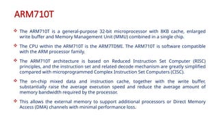 ARM710T
 The ARM710T is a general-purpose 32-bit microprocessor with 8KB cache, enlarged
write buffer and Memory Management Unit (MMU) combined in a single chip.
 The CPU within the ARM710T is the ARM7TDMI. The ARM710T is software compatible
with the ARM processor family.
 The ARM710T architecture is based on Reduced Instruction Set Computer (RISC)
principles, and the instruction set and related decode mechanism are greatly simplified
compared with microprogrammed Complex Instruction Set Computers (CISC).
 The on-chip mixed data and instruction cache, together with the write buffer,
substantially raise the average execution speed and reduce the average amount of
memory bandwidth required by the processor.
 This allows the external memory to support additional processors or Direct Memory
Access (DMA) channels with minimal performance loss.
 