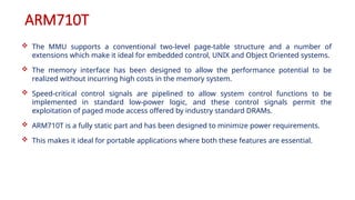 ARM710T
 The MMU supports a conventional two-level page-table structure and a number of
extensions which make it ideal for embedded control, UNIX and Object Oriented systems.
 The memory interface has been designed to allow the performance potential to be
realized without incurring high costs in the memory system.
 Speed-critical control signals are pipelined to allow system control functions to be
implemented in standard low-power logic, and these control signals permit the
exploitation of paged mode access offered by industry standard DRAMs.
 ARM710T is a fully static part and has been designed to minimize power requirements.
 This makes it ideal for portable applications where both these features are essential.
 