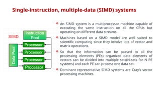Single-instruction, multiple-data (SIMD) systems
 An SIMD system is a multiprocessor machine capable of
executing the same instruction on all the CPUs but
operating on different data streams.
 Machines based on a SIMD model are well suited to
scientific computing since they involve lots of vector and
matrix operations.
 So that the information can be passed to all the
processing elements (PEs) organized data elements of
vectors can be divided into multiple sets(N-sets for N PE
systems) and each PE can process one data set.
 Dominant representative SIMD systems are Cray’s vector
processing machines.
 