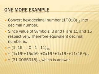 ONE MORE EXAMPLE
 Convert hexadecimal number (1F.01B)16 into
decimal number.
 Since value of Symbols: B and F are 11 and 15
respectively. Therefore equivalent decimal
number is,
 = (1 15 . 0 1 11)16
 = (1x161+15x160 +0x16-1+1x16-2+11x16-3)10
 = (31.0065918)10 which is answer.
 